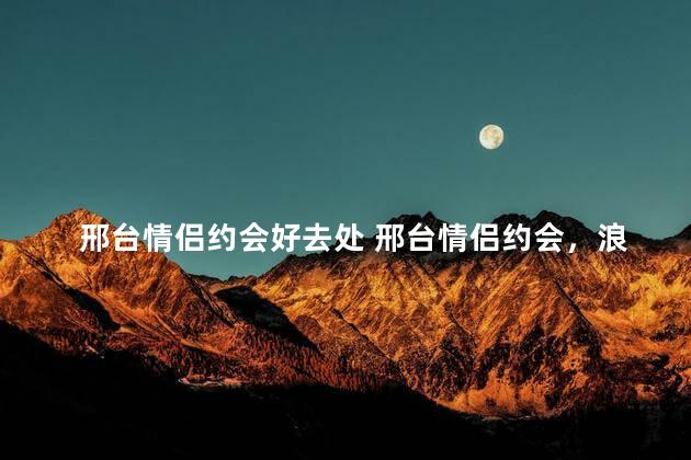 邢台情侣约会好去处 邢台情侣约会，浪漫去处大推荐！